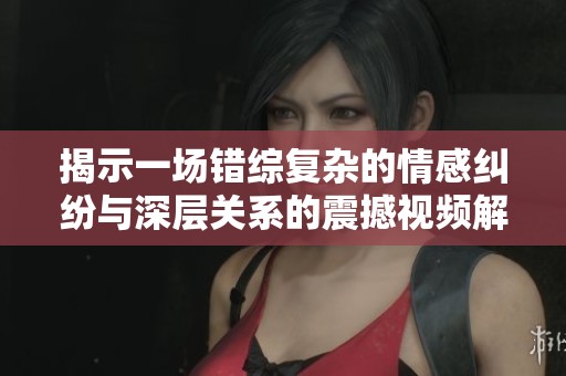 揭示一场错综复杂的情感纠纷与深层关系的震撼视频解析