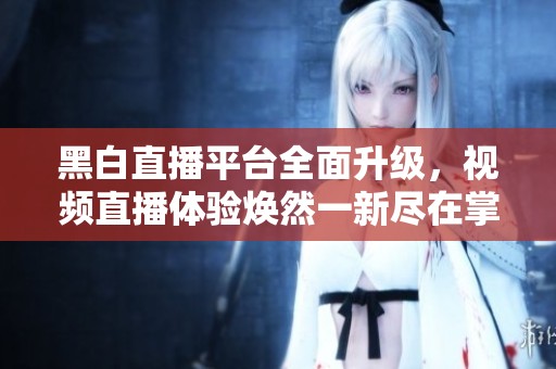 黑白直播平台全面升级，视频直播体验焕然一新尽在掌握中