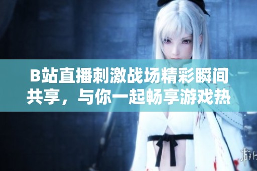 B站直播刺激战场精彩瞬间共享，与你一起畅享游戏热血时刻