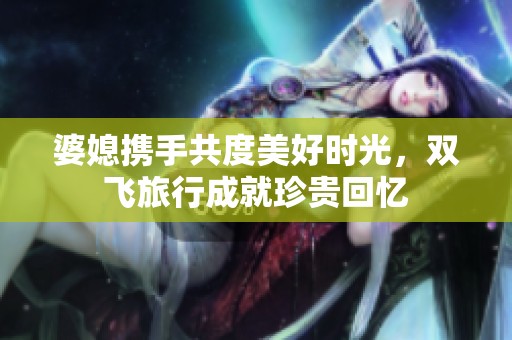 婆媳携手共度美好时光，双飞旅行成就珍贵回忆