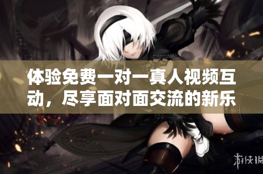 体验免费一对一真人视频互动，尽享面对面交流的新乐趣