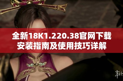全新18K1.220.38官网下载安装指南及使用技巧详解