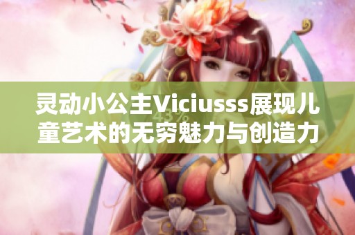 灵动小公主Viciusss展现儿童艺术的无穷魅力与创造力