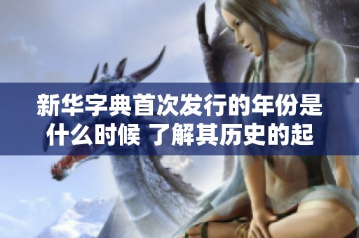 新华字典首次发行的年份是什么时候 了解其历史的起源与发展