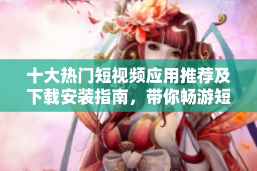 十大热门短视频应用推荐及下载安装指南，带你畅游短视频世界