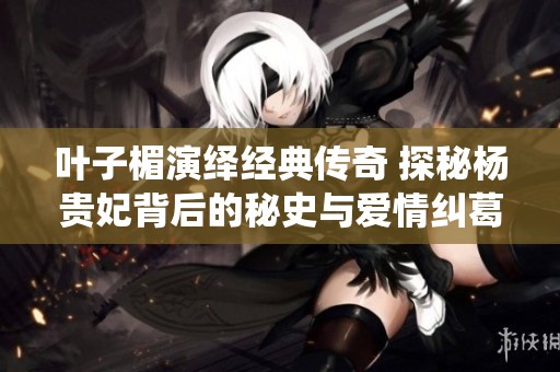叶子楣演绎经典传奇 探秘杨贵妃背后的秘史与爱情纠葛