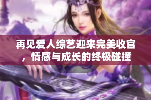 再见爱人综艺迎来完美收官，情感与成长的终极碰撞