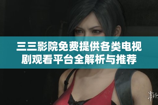 三三影院免费提供各类电视剧观看平台全解析与推荐