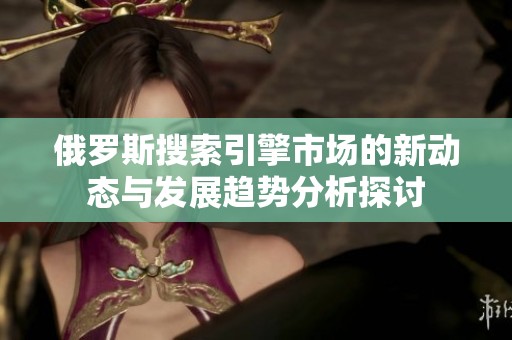 俄罗斯搜索引擎市场的新动态与发展趋势分析探讨