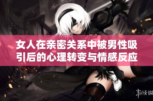 女人在亲密关系中被男性吸引后的心理转变与情感反应分析