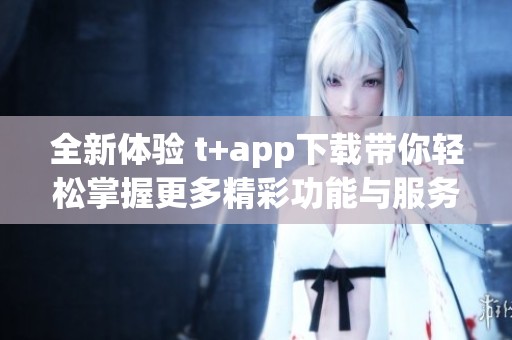 全新体验 t+app下载带你轻松掌握更多精彩功能与服务