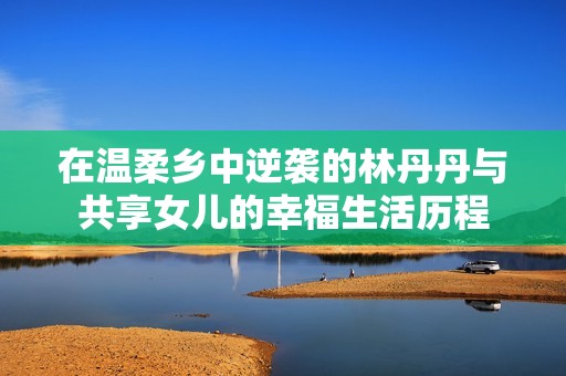 在温柔乡中逆袭的林丹丹与共享女儿的幸福生活历程
