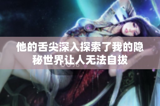 他的舌尖深入探索了我的隐秘世界让人无法自拔