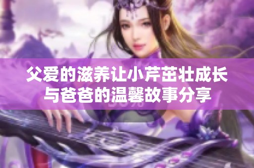 父爱的滋养让小芹茁壮成长与爸爸的温馨故事分享