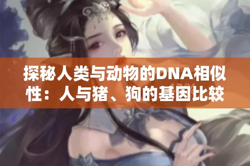 探秘人类与动物的DNA相似性：人与猪、狗的基因比较揭秘