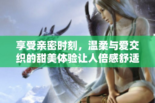 享受亲密时刻，温柔与爱交织的甜美体验让人倍感舒适