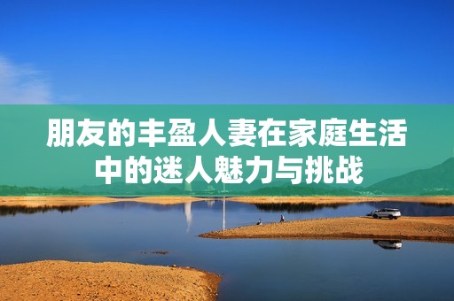 朋友的丰盈人妻在家庭生活中的迷人魅力与挑战