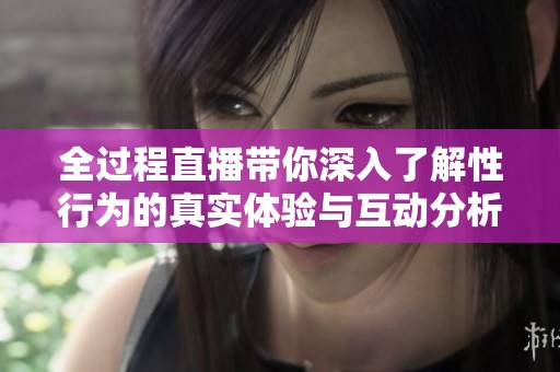 全过程直播带你深入了解性行为的真实体验与互动分析