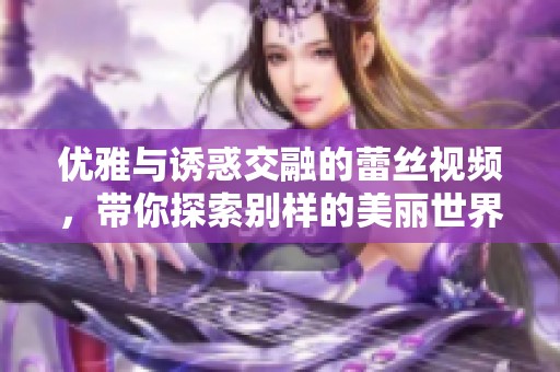 优雅与诱惑交融的蕾丝视频，带你探索别样的美丽世界