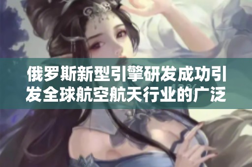 俄罗斯新型引擎研发成功引发全球航空航天行业的广泛关注与期待