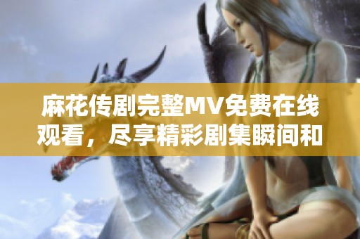 麻花传剧完整MV免费在线观看，尽享精彩剧集瞬间和幕后花絮
