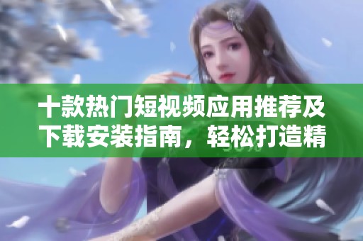 十款热门短视频应用推荐及下载安装指南，轻松打造精彩短视频内容