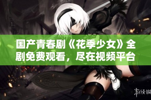 国产青春剧《花季少女》全剧免费观看，尽在视频平台上线！
