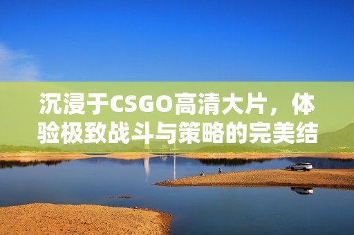 沉浸于CSGO高清大片，体验极致战斗与策略的完美结合