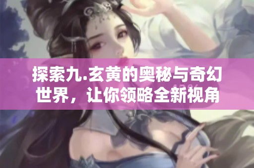 探索九.玄黄的奥秘与奇幻世界，让你领略全新视角