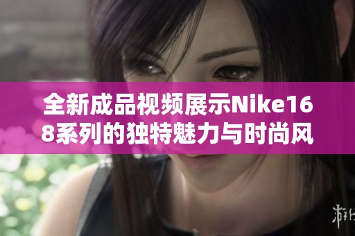 全新成品视频展示Nike168系列的独特魅力与时尚风格
