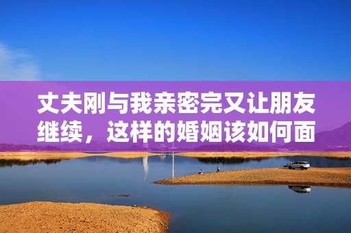 丈夫刚与我亲密完又让朋友继续，这样的婚姻该如何面对