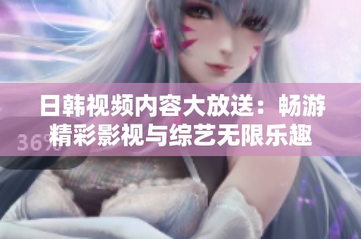 日韩视频内容大放送：畅游精彩影视与综艺无限乐趣