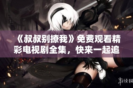 《叔叔别撩我》免费观看精彩电视剧全集，快来一起追剧吧！