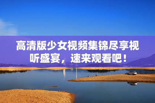 高清版少女视频集锦尽享视听盛宴，速来观看吧！