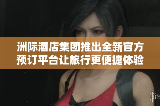 洲际酒店集团推出全新官方预订平台让旅行更便捷体验更完美