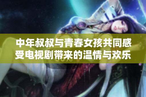 中年叔叔与青春女孩共同感受电视剧带来的温情与欢乐
