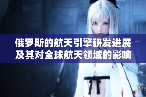 俄罗斯的航天引擎研发进展及其对全球航天领域的影响分析