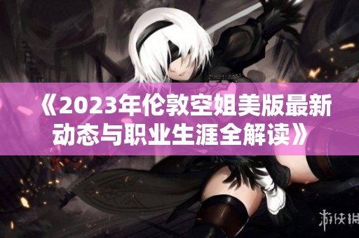 《2023年伦敦空姐美版最新动态与职业生涯全解读》
