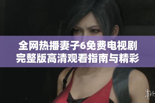 全网热播妻子6免费电视剧完整版高清观看指南与精彩剧情解析