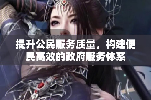 提升公民服务质量，构建便民高效的政府服务体系