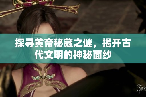 探寻黄帝秘藏之谜，揭开古代文明的神秘面纱