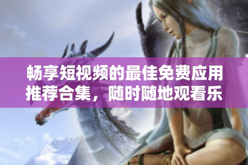 畅享短视频的最佳免费应用推荐合集，随时随地观看乐趣无穷