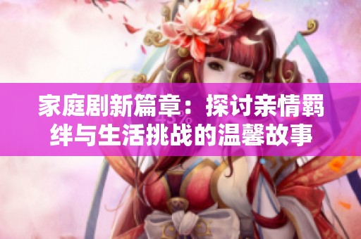 家庭剧新篇章：探讨亲情羁绊与生活挑战的温馨故事