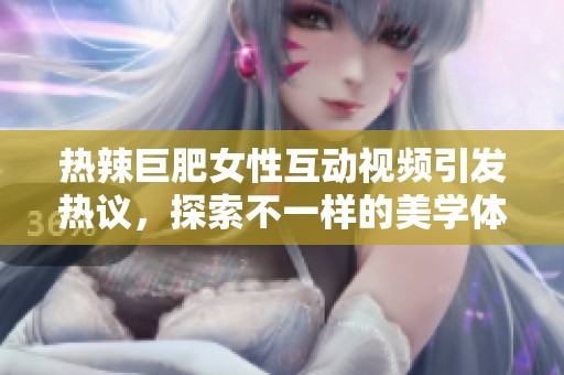 热辣巨肥女性互动视频引发热议，探索不一样的美学体验