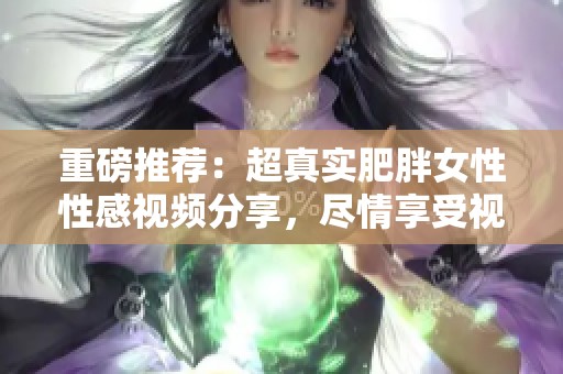 重磅推荐：超真实肥胖女性性感视频分享，尽情享受视觉盛宴！