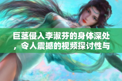 巨茎侵入李淑芬的身体深处，令人震撼的视频探讨性与欲望的边界