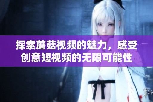 探索蘑菇视频的魅力，感受创意短视频的无限可能性