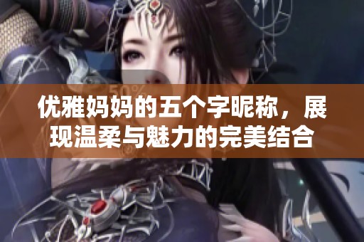 优雅妈妈的五个字昵称，展现温柔与魅力的完美结合