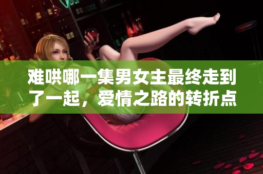 难哄哪一集男女主最终走到了一起，爱情之路的转折点揭秘