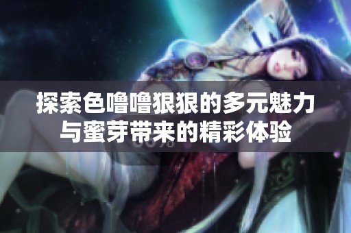 探索色噜噜狠狠的多元魅力与蜜芽带来的精彩体验